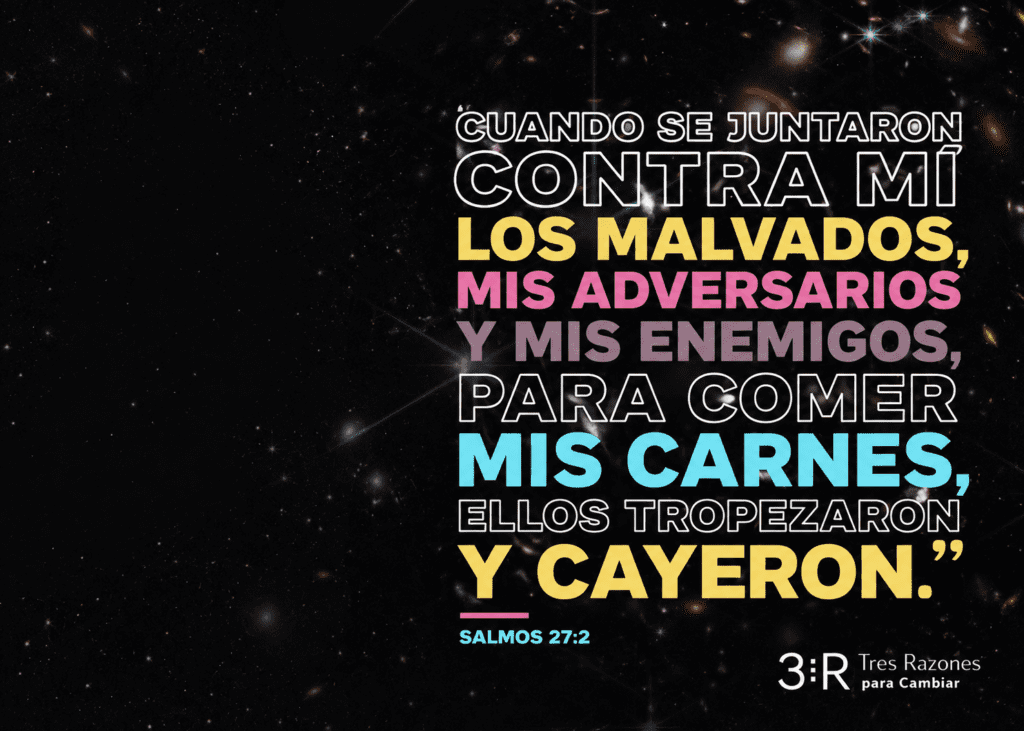 Cuando se juntaron contra mi los malvados, y mis enemigos® Para comer mis carnes, ellos tropezaron y cayeron.' SALMOS 27:2