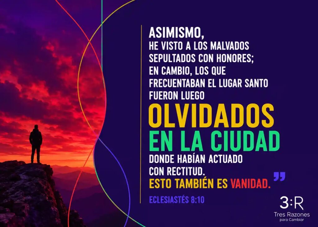 Asimismo, he visto a los malvados sepultados con honores; en cambio, los que frecuentaban el lugar santo fueron luego olvidados en la ciudad donde habían actuado con rectitud.