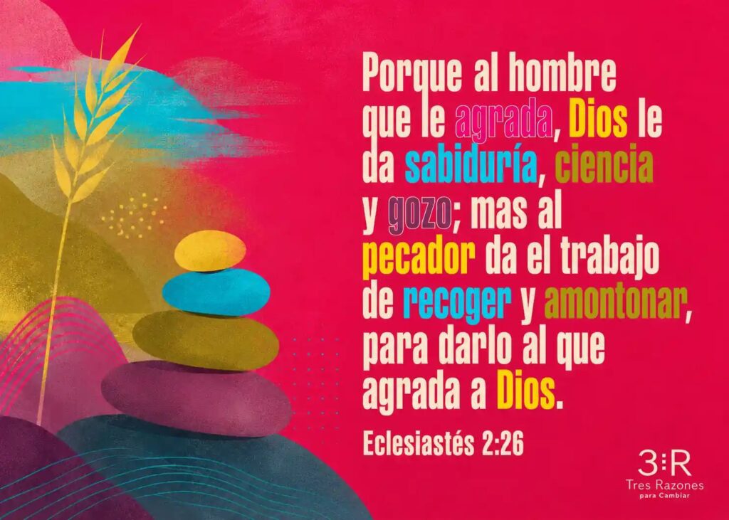 Porque al hombre que le agracia, Dios le da sabiduría, ciencia y 90z0; mas al pecador da el trabajo de recoger y amontonar, para darlo al que agrada a Dios. Eclesiastés 2:26